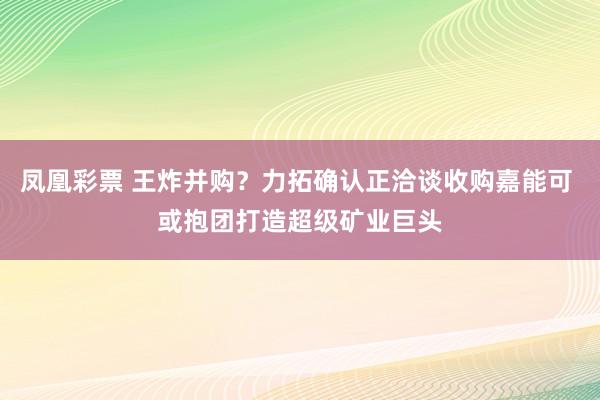 凤凰彩票 王炸并购？力拓确认正洽谈收购嘉能可 或抱团打造超级矿业巨头
