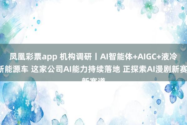 凤凰彩票app 机构调研丨AI智能体+AIGC+液冷+新能源车 这家公司AI能力持续落地 正探索AI漫剧新赛道