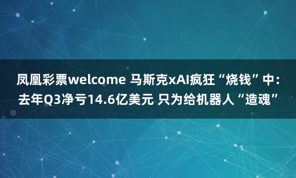 凤凰彩票welcome 马斯克xAI疯狂“烧钱”中：去年Q3净亏14.6亿美元 只为给机器人“造魂”