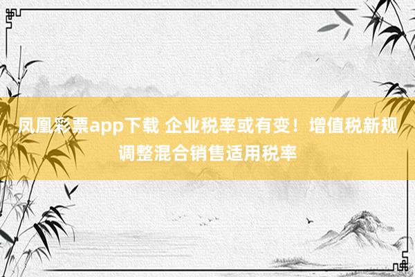 凤凰彩票app下载 企业税率或有变！增值税新规调整混合销售适用税率