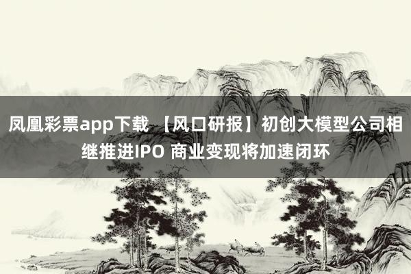 凤凰彩票app下载 【风口研报】初创大模型公司相继推进IPO 商业变现将加速闭环