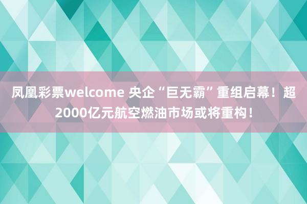 凤凰彩票welcome 央企“巨无霸”重组启幕！超2000亿元航空燃油市场或将重构！