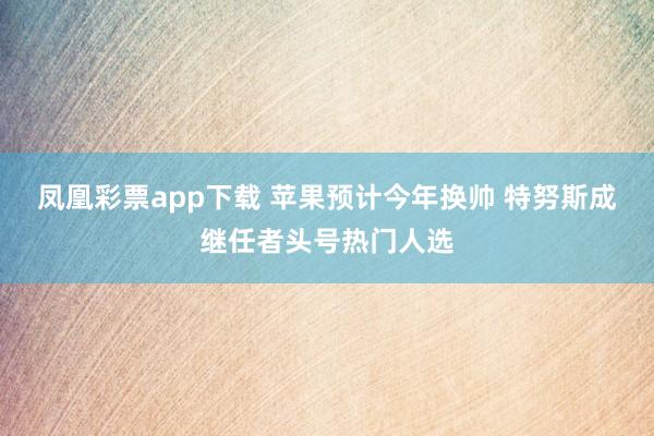 凤凰彩票app下载 苹果预计今年换帅 特努斯成继任者头号热门人选