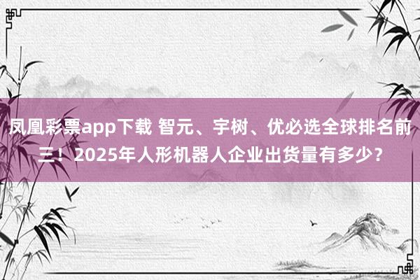 凤凰彩票app下载 智元、宇树、优必选全球排名前三！2025年人形机器人企业出货量有多少？