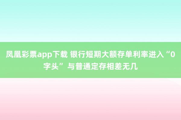凤凰彩票app下载 银行短期大额存单利率进入“0字头” 与普通定存相差无几