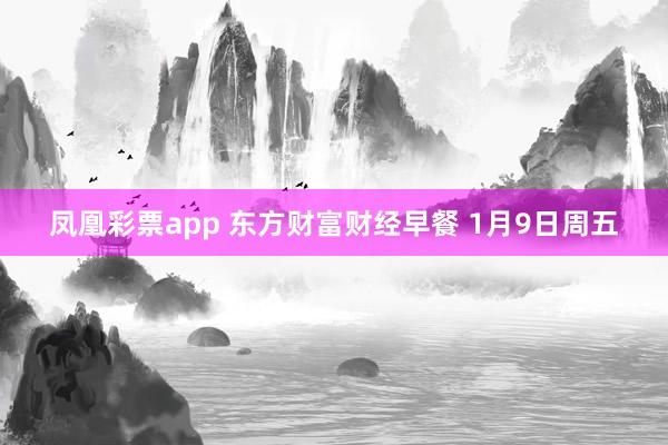 凤凰彩票app 东方财富财经早餐 1月9日周五