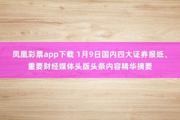 凤凰彩票app下载 1月9日国内四大证券报纸、重要财经媒体头版头条内容精华摘要