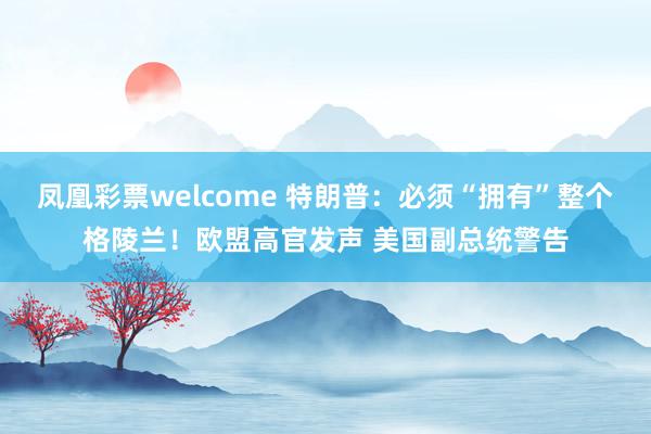 凤凰彩票welcome 特朗普：必须“拥有”整个格陵兰！欧盟高官发声 美国副总统警告