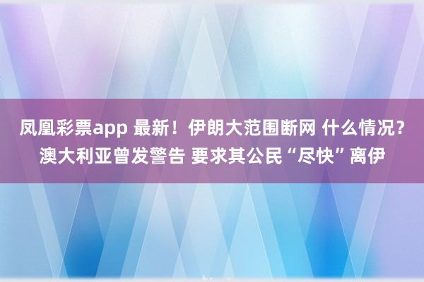 凤凰彩票app 最新！伊朗大范围断网 什么情况？澳大利亚曾发警告 要求其公民“尽快”离伊