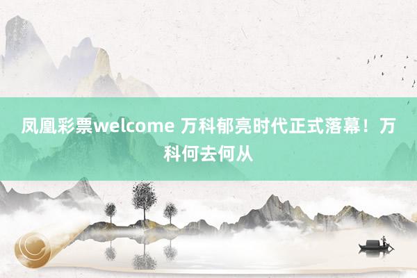 凤凰彩票welcome 万科郁亮时代正式落幕！万科何去何从