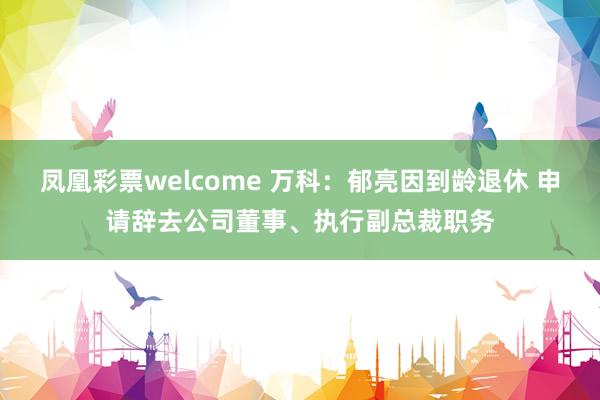 凤凰彩票welcome 万科：郁亮因到龄退休 申请辞去公司董事、执行副总裁职务