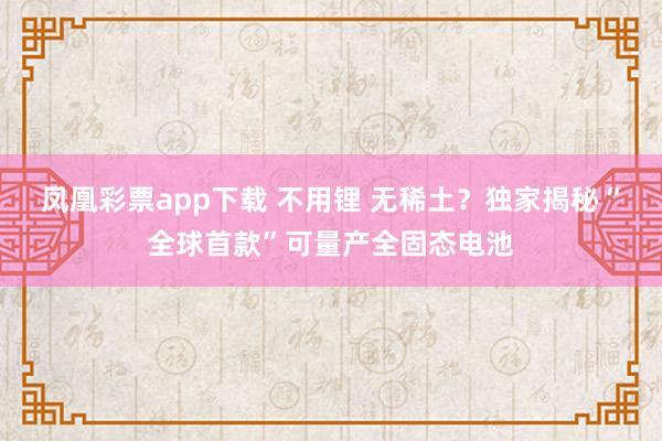 凤凰彩票app下载 不用锂 无稀土？独家揭秘“全球首款”可量产全固态电池