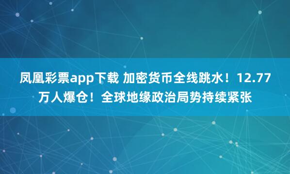 凤凰彩票app下载 加密货币全线跳水！12.77万人爆仓！全球地缘政治局势持续紧张