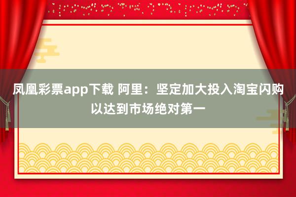 凤凰彩票app下载 阿里：坚定加大投入淘宝闪购以达到市场绝对第一