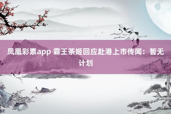 凤凰彩票app 霸王茶姬回应赴港上市传闻：暂无计划