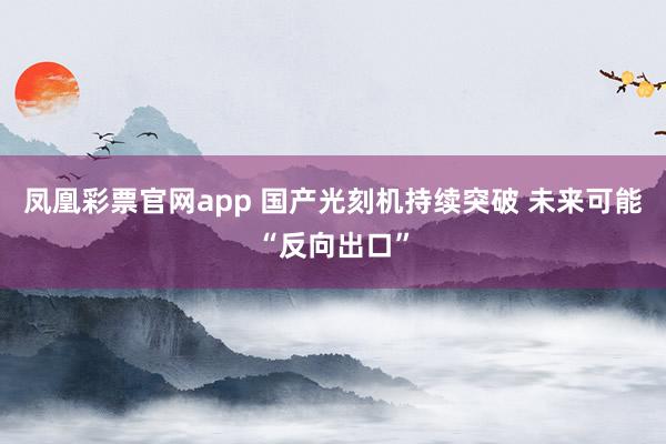 凤凰彩票官网app 国产光刻机持续突破 未来可能“反向出口”