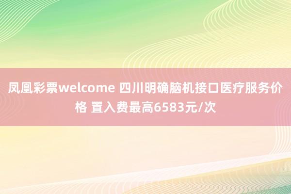 凤凰彩票welcome 四川明确脑机接口医疗服务价格 置入费最高6583元/次