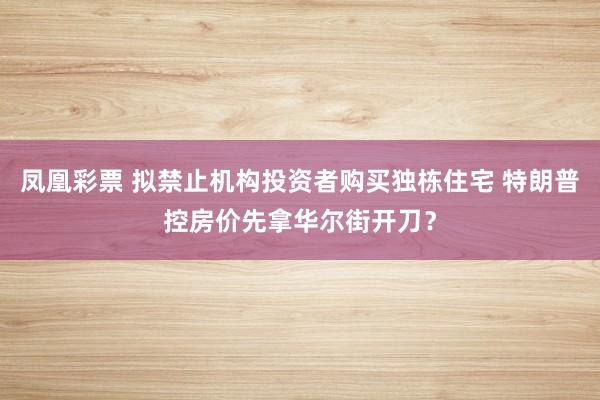 凤凰彩票 拟禁止机构投资者购买独栋住宅 特朗普控房价先拿华尔街开刀？