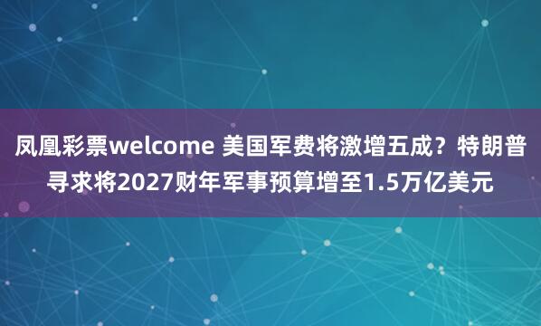 凤凰彩票welcome 美国军费将激增五成？特朗普寻求将2027财年军事预算增至1.5万亿美元