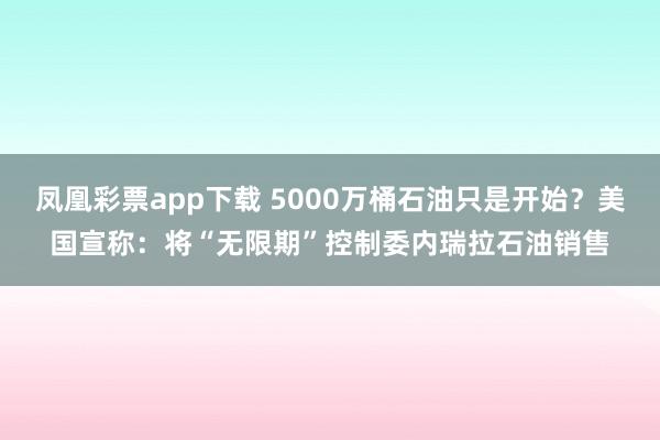 凤凰彩票app下载 5000万桶石油只是开始？美国宣称：将“无限期”控制委内瑞拉石油销售