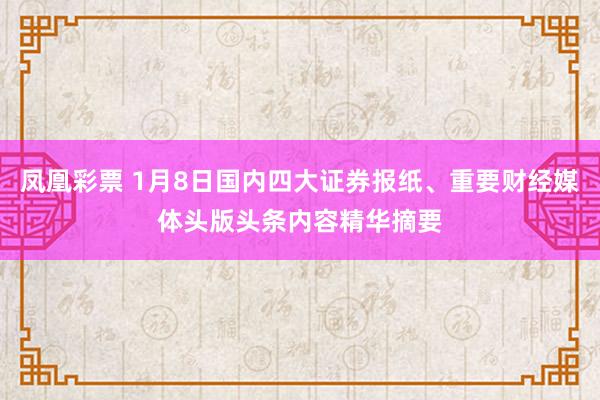 凤凰彩票 1月8日国内四大证券报纸、重要财经媒体头版头条内容精华摘要