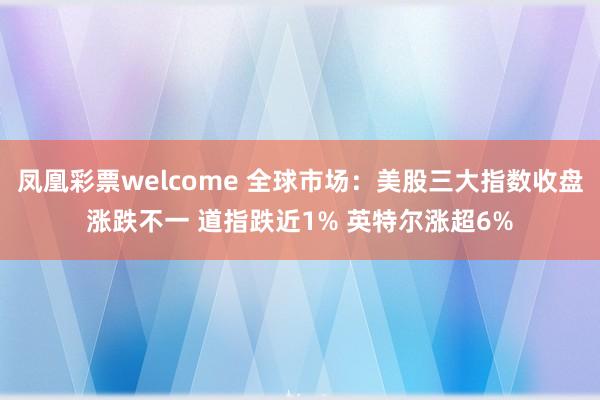 凤凰彩票welcome 全球市场：美股三大指数收盘涨跌不一 道指跌近1% 英特尔涨超6%