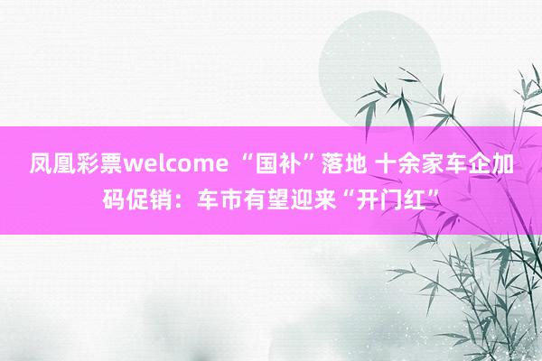 凤凰彩票welcome “国补”落地 十余家车企加码促销：车市有望迎来“开门红”