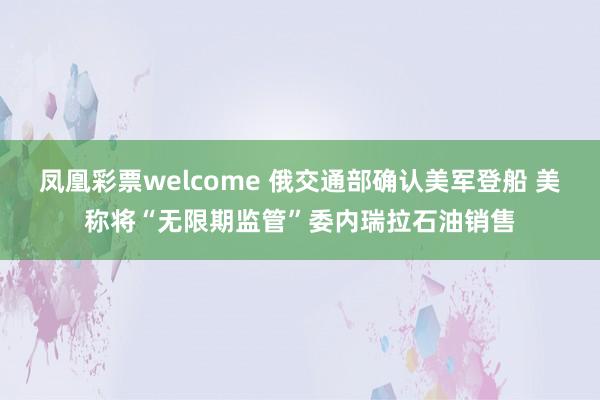 凤凰彩票welcome 俄交通部确认美军登船 美称将“无限期监管”委内瑞拉石油销售