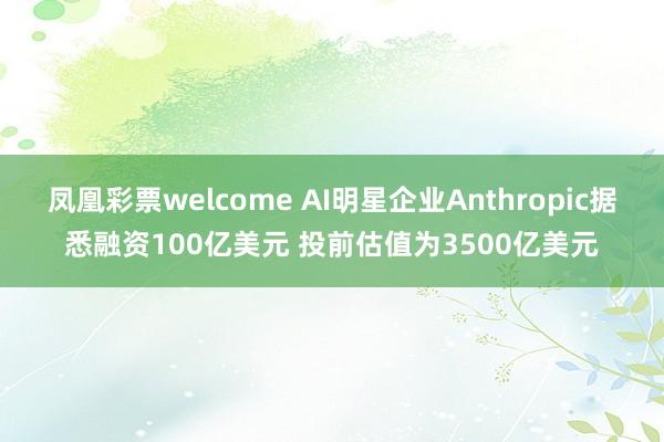 凤凰彩票welcome AI明星企业Anthropic据悉融资100亿美元 投前估值为3500亿美元