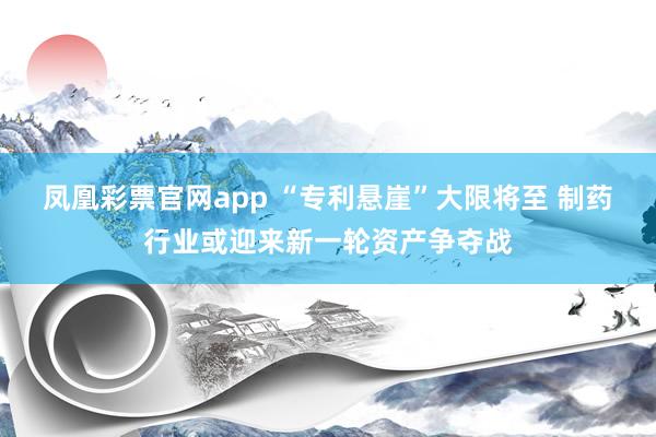 凤凰彩票官网app “专利悬崖”大限将至 制药行业或迎来新一轮资产争夺战