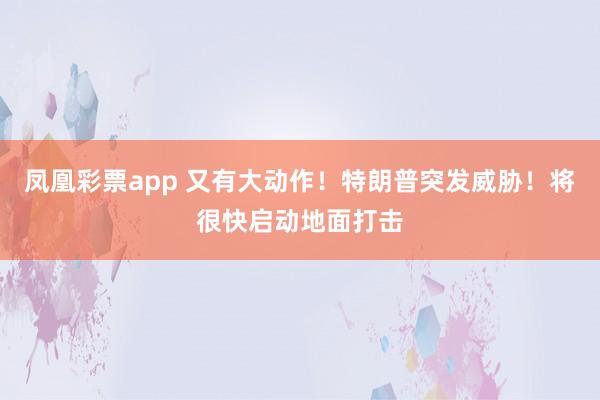 凤凰彩票app 又有大动作！特朗普突发威胁！将很快启动地面打击