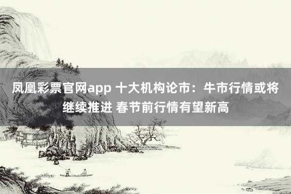 凤凰彩票官网app 十大机构论市：牛市行情或将继续推进 春节前行情有望新高