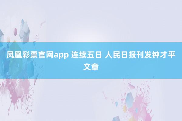 凤凰彩票官网app 连续五日 人民日报刊发钟才平文章