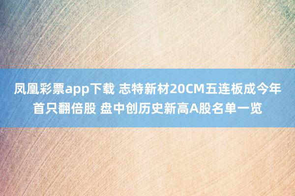 凤凰彩票app下载 志特新材20CM五连板成今年首只翻倍股 盘中创历史新高A股名单一览