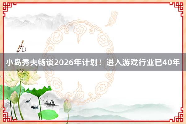 小岛秀夫畅谈2026年计划！进入游戏行业已40年