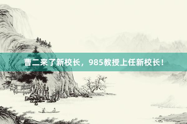 曹二来了新校长，985教授上任新校长！