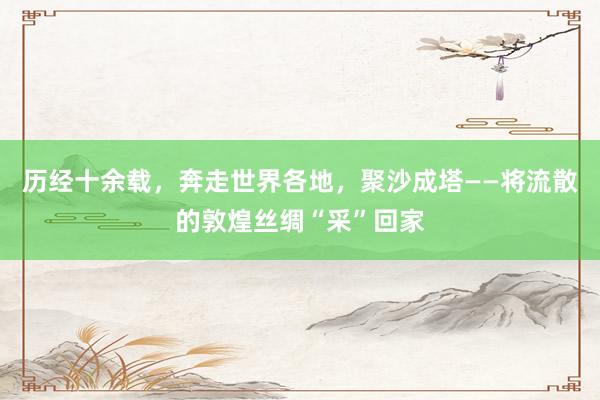 历经十余载，奔走世界各地，聚沙成塔——将流散的敦煌丝绸“采”回家