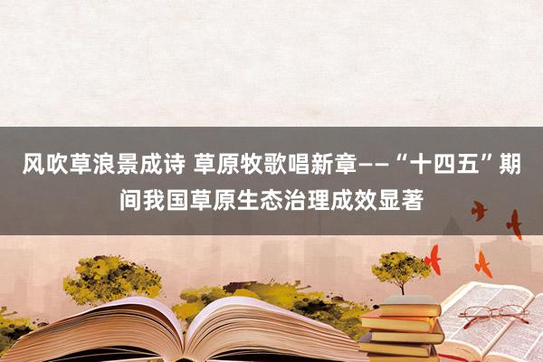 风吹草浪景成诗 草原牧歌唱新章——“十四五”期间我国草原生态治理成效显著