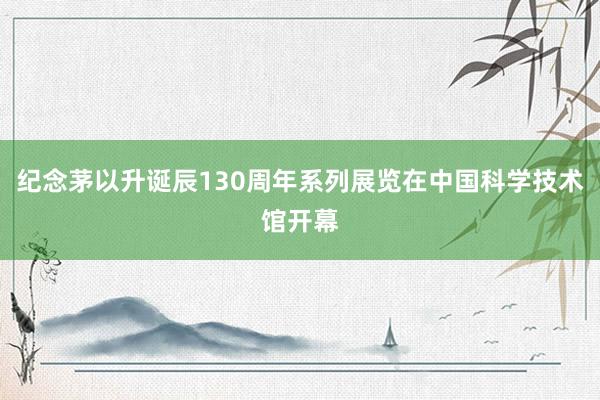 纪念茅以升诞辰130周年系列展览在中国科学技术馆开幕