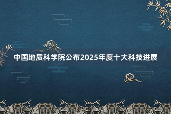 中国地质科学院公布2025年度十大科技进展