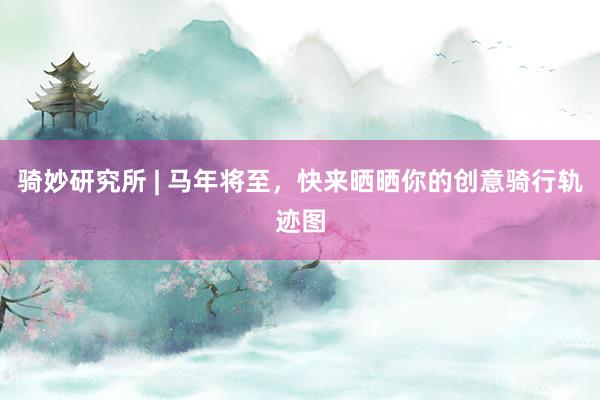 骑妙研究所 | 马年将至，快来晒晒你的创意骑行轨迹图