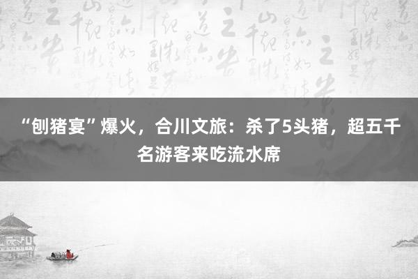 “刨猪宴”爆火，合川文旅：杀了5头猪，超五千名游客来吃流水席