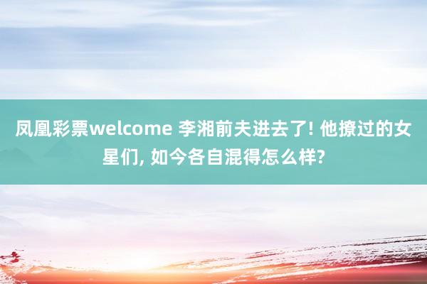 凤凰彩票welcome 李湘前夫进去了! 他撩过的女星们, 如今各自混得怎么样?