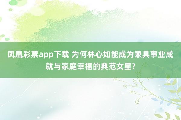 凤凰彩票app下载 为何林心如能成为兼具事业成就与家庭幸福的典范女星?