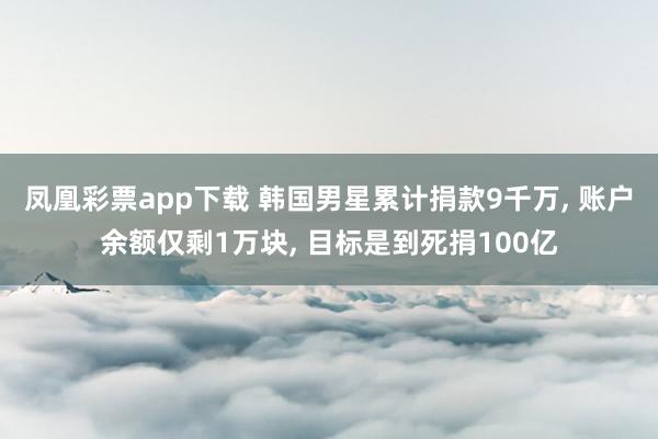 凤凰彩票app下载 韩国男星累计捐款9千万, 账户余额仅剩1万块, 目标是到死捐100亿