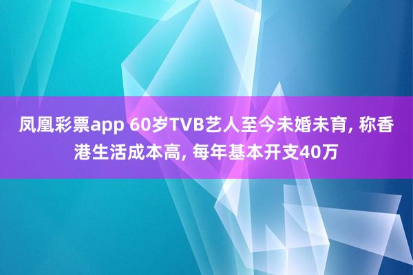 凤凰彩票app 60岁TVB艺人至今未婚未育, 称香港生活成本高, 每年基本开支40万