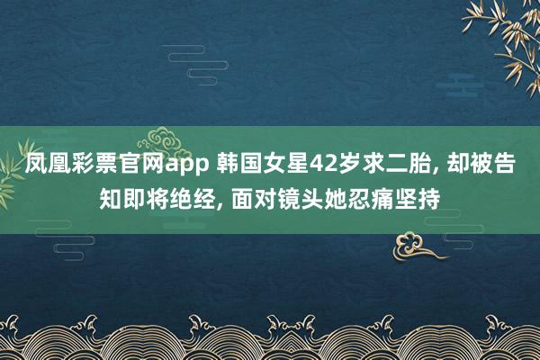 凤凰彩票官网app 韩国女星42岁求二胎, 却被告知即将绝经, 面对镜头她忍痛坚持