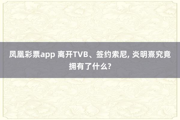 凤凰彩票app 离开TVB、签约索尼, 炎明熹究竟拥有了什么?