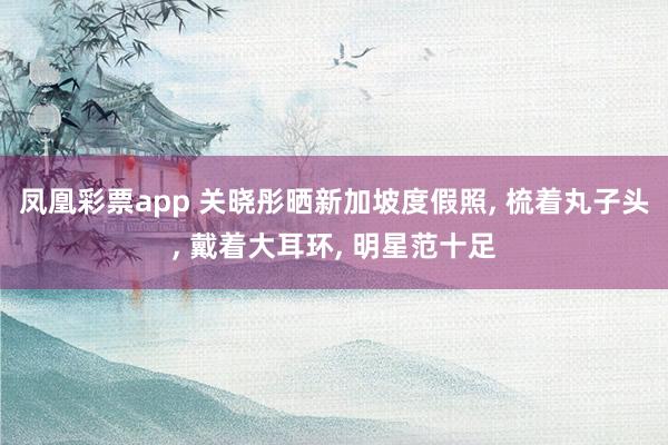 凤凰彩票app 关晓彤晒新加坡度假照, 梳着丸子头, 戴着大耳环, 明星范十足