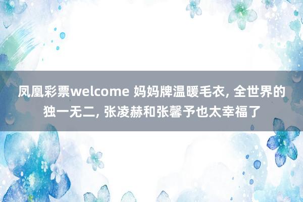 凤凰彩票welcome 妈妈牌温暖毛衣, 全世界的独一无二, 张凌赫和张馨予也太幸福了
